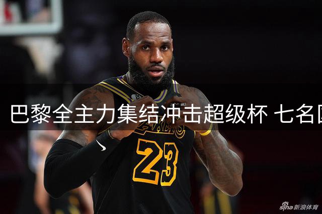 巴黎全主力集结冲击超级杯 七名国脚压哨归队合练
