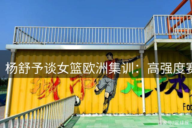 杨舒予谈女篮欧洲集训：高强度赛事助球队完善备战