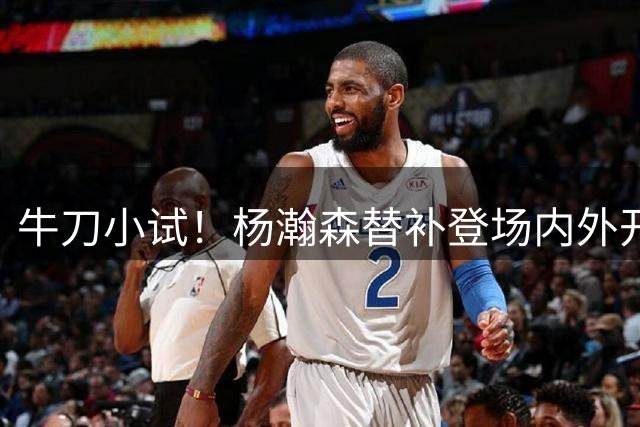 牛刀小试！杨瀚森替补登场内外开花盘活全队 11中7轻砍15分9板1帽